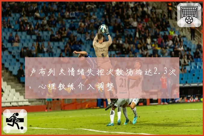 卢布列夫情绪失控次数场均达2.3次,心理教练介入调整