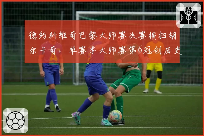 德约科维奇巴黎大师赛决赛横扫胡尔卡奇，单赛季大师赛第6冠创历史