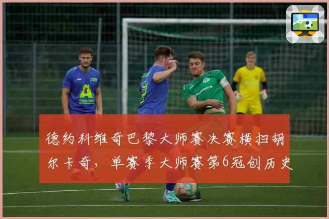 德约科维奇巴黎大师赛决赛横扫胡尔卡奇，单赛季大师赛第6冠创历史
