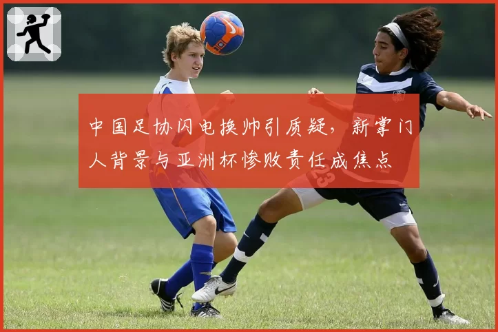 中国足协闪电换帅引质疑,新掌门人背景与亚洲杯惨败责任成焦点