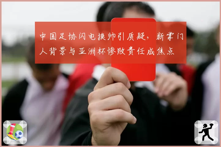 中国足协闪电换帅引质疑,新掌门人背景与亚洲杯惨败责任成焦点