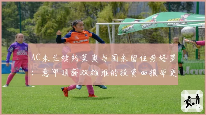 AC米兰续约莱奥与国米留住劳塔罗:意甲顶薪双雄谁的投资回报率更高?