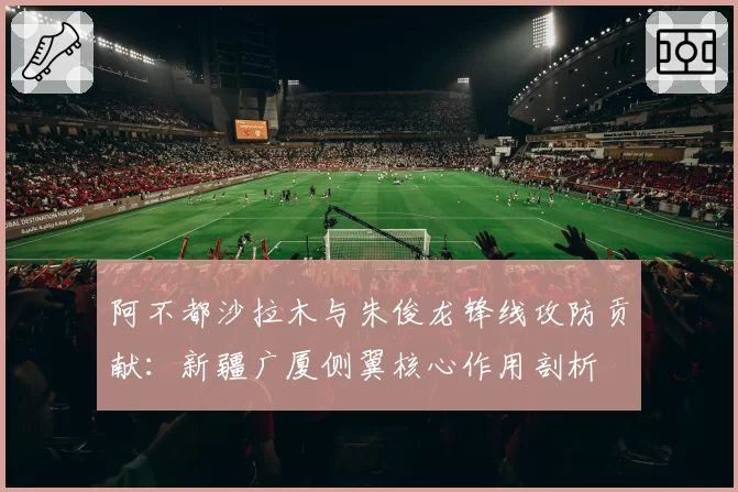 阿不都沙拉木与朱俊龙锋线攻防贡献：新疆广厦侧翼核心作用剖析