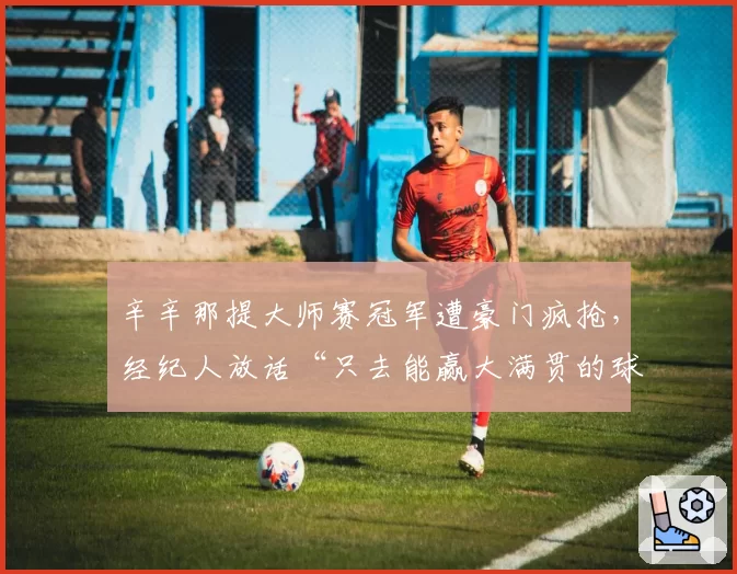 辛辛那提大师赛冠军遭豪门疯抢，经纪人放话“只去能赢大满贯的球队”