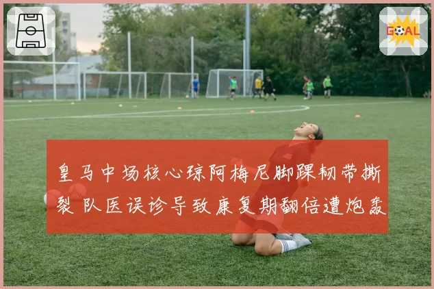 皇马中场核心琼阿梅尼脚踝韧带撕裂 队医误诊导致康复期翻倍遭炮轰