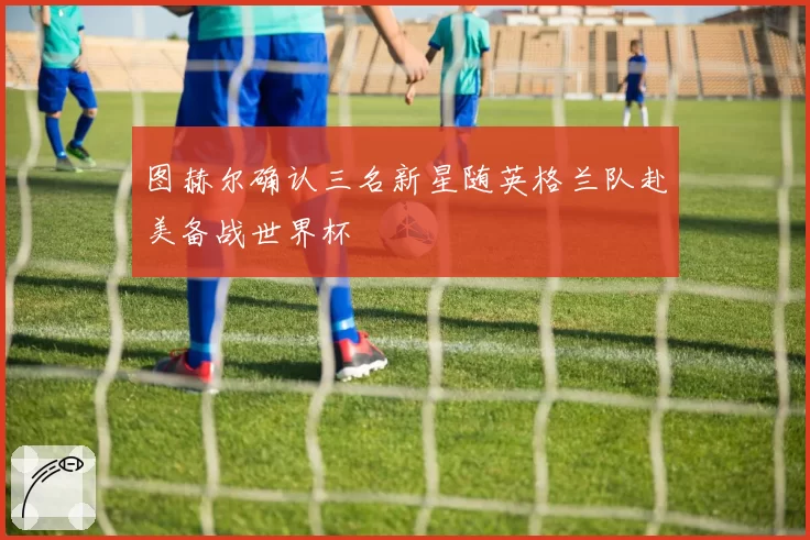 图赫尔确认三名新星随英格兰队赴美备战世界杯