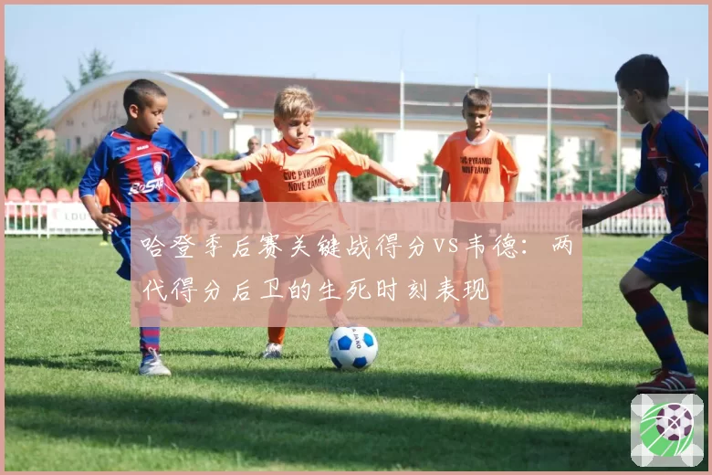 哈登季后赛关键战得分vs韦德:两代得分后卫的生死时刻表现