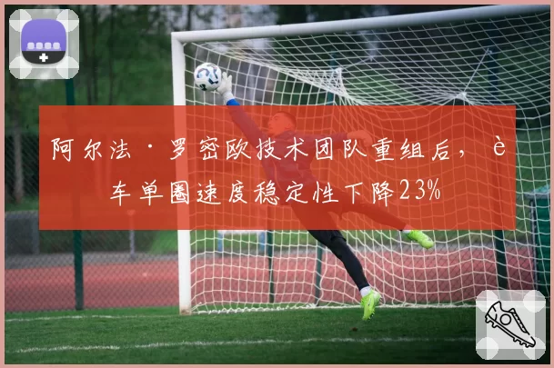 阿尔法·罗密欧技术团队重组后，赛车单圈速度稳定性下降23%