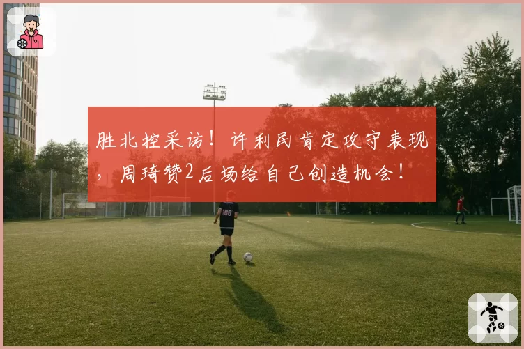 胜北控采访!许利民肯定攻守表现,周琦赞2后场给自己创造机会!