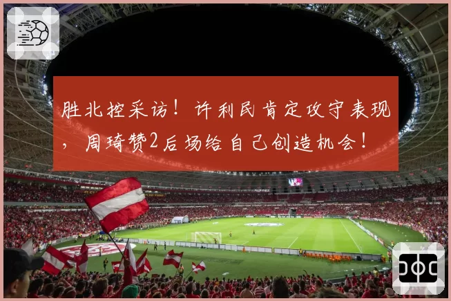 胜北控采访!许利民肯定攻守表现,周琦赞2后场给自己创造机会!