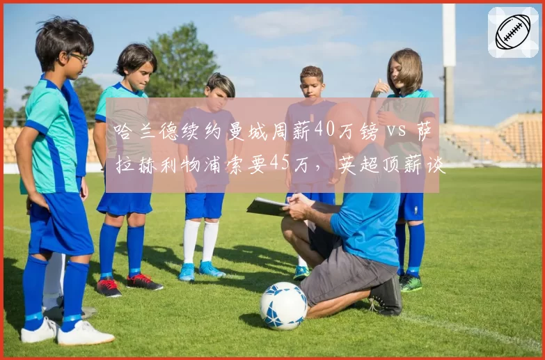 哈兰德续约曼城周薪40万镑 vs 萨拉赫利物浦索要45万,英超顶薪谈判策略迥异