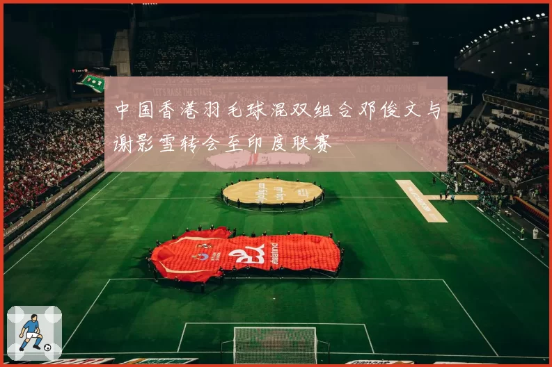 中国香港羽毛球混双组合邓俊文与谢影雪转会至印度联赛