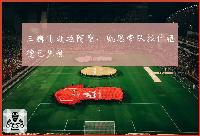 三狮飞赴迈阿密,凯恩带队拉什福德已先练