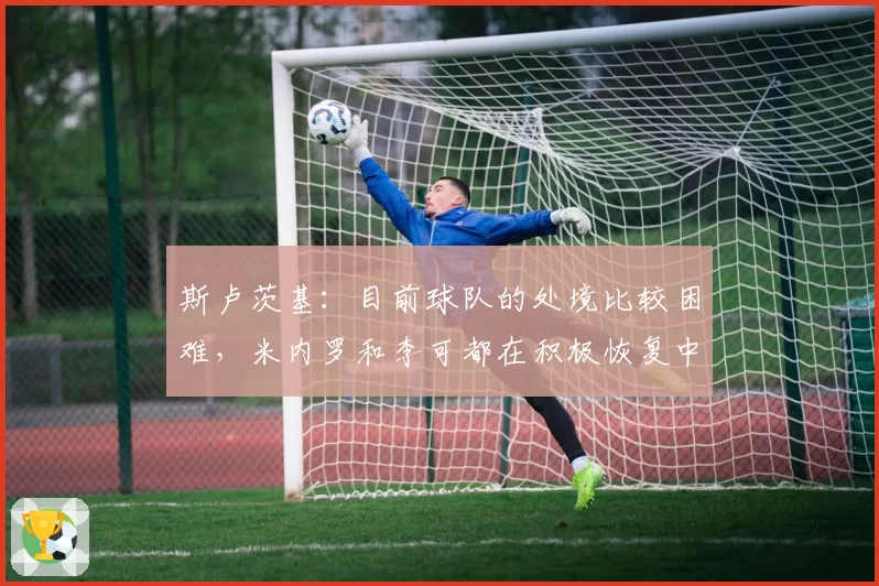 斯卢茨基：目前球队的处境比较困难，米内罗和李可都在积极恢复中