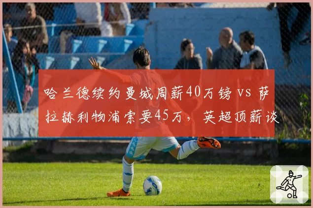 哈兰德续约曼城周薪40万镑 vs 萨拉赫利物浦索要45万,英超顶薪谈判策略迥异