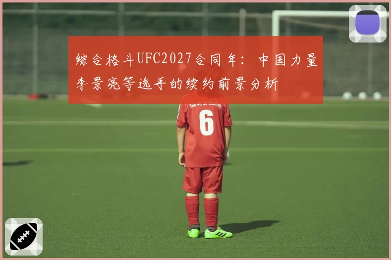 综合格斗UFC2027合同年：中国力量李景亮等选手的续约前景分析