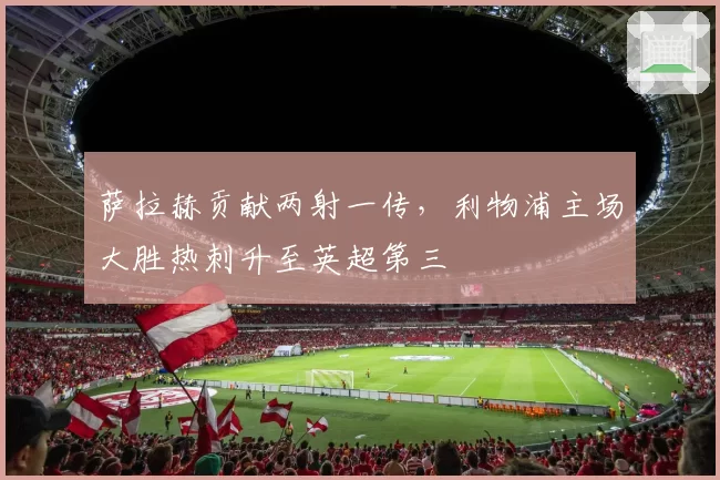 萨拉赫贡献两射一传,利物浦主场大胜热刺升至英超第三