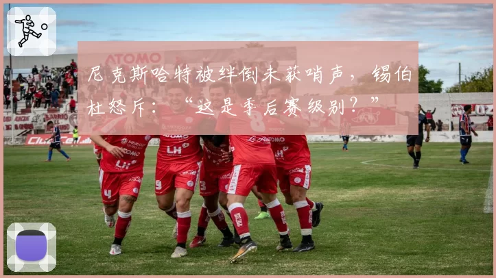尼克斯哈特被绊倒未获哨声，锡伯杜怒斥：“这是季后赛级别？”