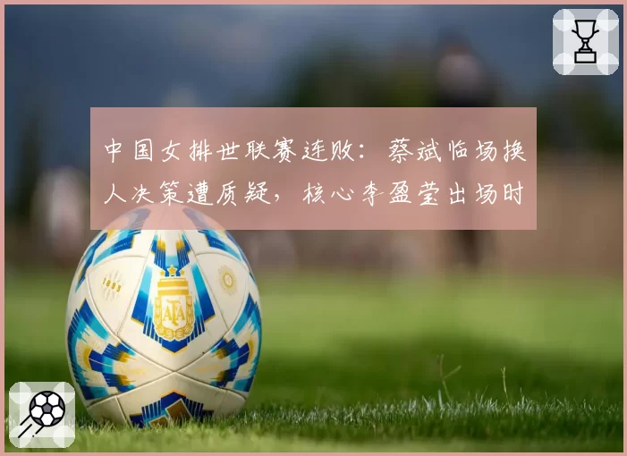中国女排世联赛连败:蔡斌临场换人决策遭质疑,核心李盈莹出场时间跌破三成