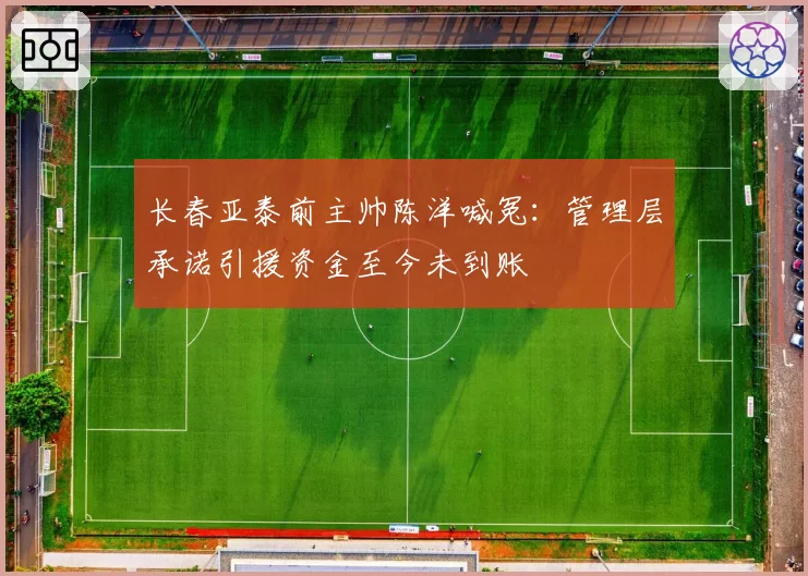 长春亚泰前主帅陈洋喊冤：管理层承诺引援资金至今未到账
