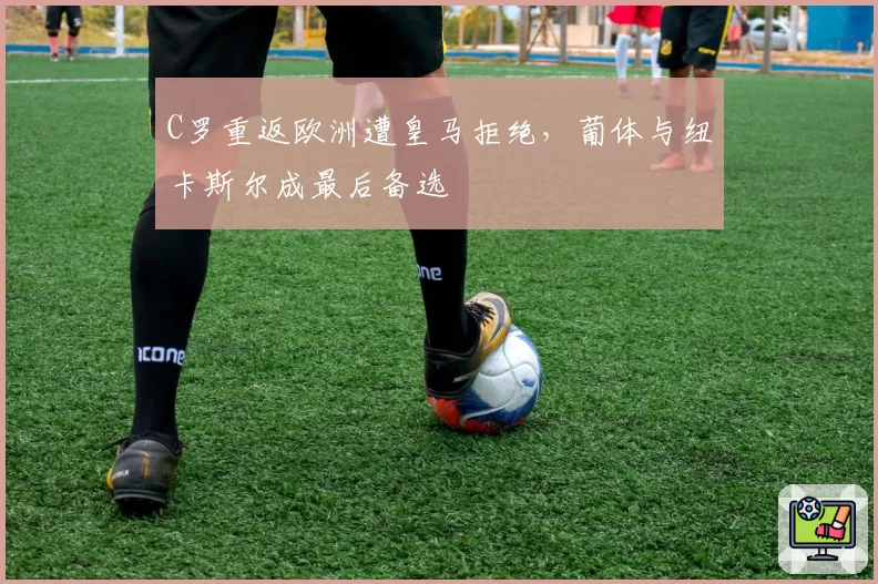 C罗重返欧洲遭皇马拒绝，葡体与纽卡斯尔成最后备选