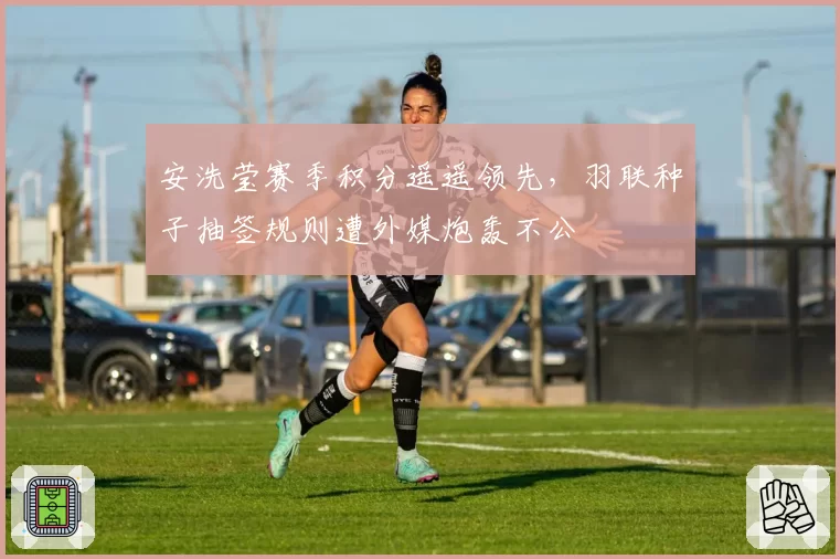 安洗莹赛季积分遥遥领先，羽联种子抽签规则遭外媒炮轰不公