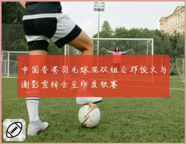 中国香港羽毛球混双组合邓俊文与谢影雪转会至印度联赛