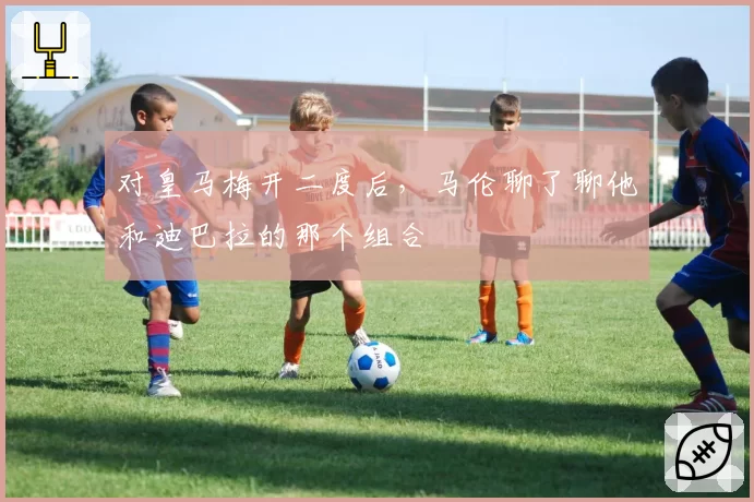 对皇马梅开二度后,马伦聊了聊他和迪巴拉的那个组合
