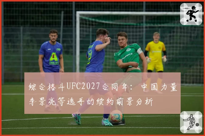 综合格斗UFC2027合同年:中国力量李景亮等选手的续约前景分析