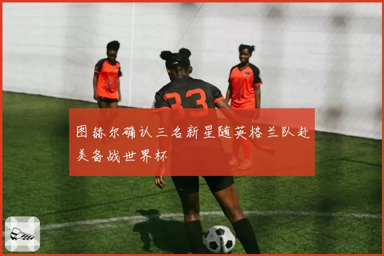 图赫尔确认三名新星随英格兰队赴美备战世界杯