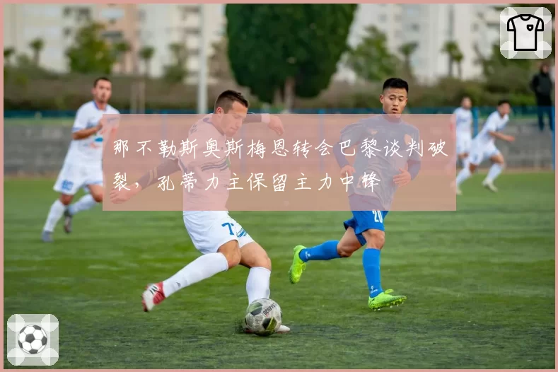那不勒斯奥斯梅恩转会巴黎谈判破裂，孔蒂力主保留主力中锋
