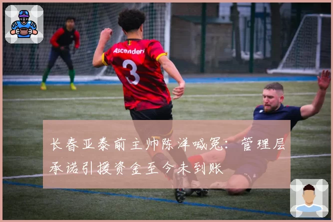 长春亚泰前主帅陈洋喊冤:管理层承诺引援资金至今未到账