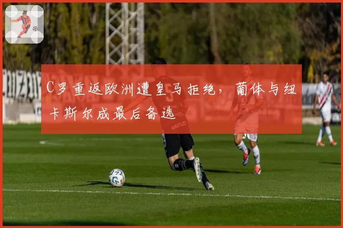 C罗重返欧洲遭皇马拒绝,葡体与纽卡斯尔成最后备选